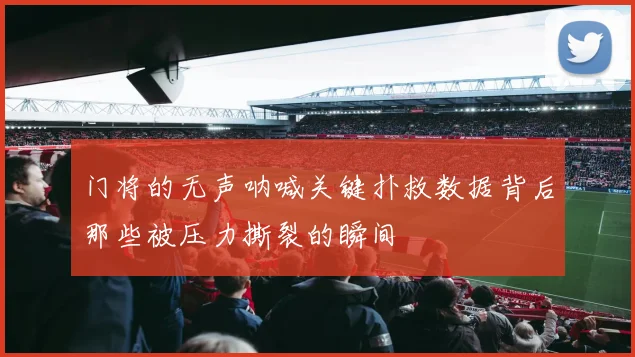 门将的无声呐喊关键扑救数据背后那些被压力撕裂的瞬间